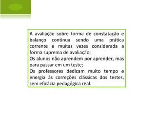 A avaliação sobre forma de constatação e balanço continua sendo uma prática corrente e muitas vezes considerada a forma suprema de avaliação; Os alunos não aprendem por aprender, mas para passar em um teste; Os professores dedicam muito tempo e energia às correções clássicas dos testes, sem eficácia pedagógica real. 