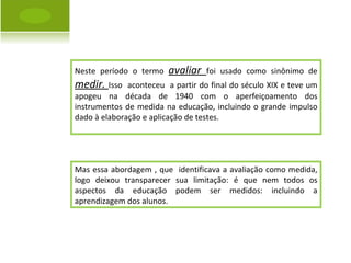 Neste período o termo  avaliar  foi usado como sinônimo de  medir.  Isso  aconteceu  a partir do final do século XIX e teve um apogeu na década de 1940 com o aperfeiçoamento dos instrumentos de medida na educação, incluindo o grande impulso dado à elaboração e aplicação de testes. Mas essa abordagem , que  identificava a avaliação como medida, logo deixou transparecer sua limitação: é que nem todos os aspectos da educação podem ser medidos: incluindo a aprendizagem dos alunos. 