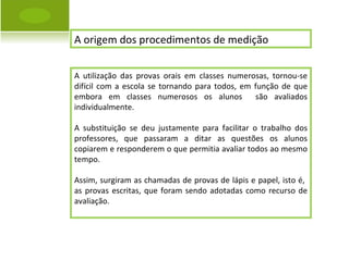 A origem dos procedimentos de medição  A utilização das provas orais em classes numerosas, tornou-se difícil com a escola se tornando para todos, em função de que embora em classes numerosos os alunos  são avaliados individualmente. A substituição se deu justamente para facilitar o trabalho dos professores, que passaram a ditar as questões os alunos copiarem e responderem o que permitia avaliar todos ao mesmo tempo. Assim, surgiram as chamadas de provas de lápis e papel, isto é,  as provas escritas, que foram sendo adotadas como recurso de avaliação. 