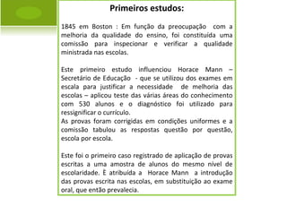 Primeiros estudos: 1845 em Boston : Em função da preocupação  com a melhoria da qualidade do ensino, foi constituída uma comissão para inspecionar e verificar a qualidade ministrada nas escolas. Este primeiro estudo influenciou Horace Mann – Secretário de Educação  - que se utilizou dos exames em escala para justificar a necessidade  de melhoria das escolas – aplicou teste das várias áreas do conhecimento com 530 alunos e o diagnóstico foi utilizado para ressignificar o currículo. As provas foram corrigidas em condições uniformes e a comissão tabulou as respostas questão por questão, escola por escola. Este foi o primeiro caso registrado de aplicação de provas escritas a uma amostra de alunos do mesmo nível de escolaridade. È atribuída a  Horace Mann  a introdução das provas escrita nas escolas, em substituição ao exame oral, que então prevalecia. 