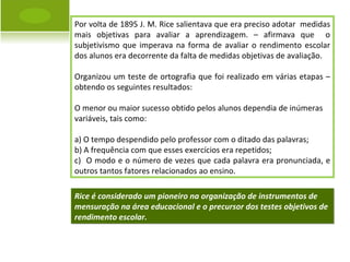 Por volta de 1895 J. M. Rice salientava que era preciso adotar  medidas mais objetivas para avaliar a aprendizagem. – afirmava que  o subjetivismo que imperava na forma de avaliar o rendimento escolar dos alunos era decorrente da falta de medidas objetivas de avaliação. Organizou um teste de ortografia que foi realizado em várias etapas – obtendo os seguintes resultados: O menor ou maior sucesso obtido pelos alunos dependia de inúmeras  variáveis, tais como: a) O tempo despendido pelo professor com o ditado das palavras; b) A frequência com que esses exercícios era repetidos; c)  O modo e o número de vezes que cada palavra era pronunciada, e outros tantos fatores relacionados ao ensino. Rice é considerado um pioneiro na organização de instrumentos de mensuração na área educacional e o precursor dos testes objetivos de rendimento escolar. 