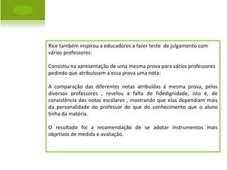 Rice também inspirou a educadores a fazer teste  de julgamento com vários professores: Consistiu na apresentação de uma mesma prova para vários professores  pedindo que atribuíssem a essa prova uma nota: A comparação das diferentes notas atribuídas á mesma prova, pelos diversos professores , revelou a falta de fidedignidade, isto é, de consistência das notas escolares , mostrando que elas dependiam mais da personalidade do professor do que do conhecimento que o aluno tinha da matéria. O resultado foi a recomendação de se adotar instrumentos mais objetivos de medida e avaliação. 