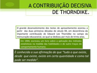 A CONTRIBUIÇÃO DECISIVA DE THORNDIKE.  O grande desenvolvimento dos testes de aproveitamento ocorreu a partir  das duas primeiras décadas do século XX, em decorrência da importante contribuição de Edward Lee Thorndike no campo da mensuração educacional, ao qual se dedicou por mais de trinta anos. Em 1904, escreveu um livro sobre a aplicação dos métodos estatísticos na medida das habilidades e de outro traços do comportamento humano. È conhecida a sua afirmação de que “tudo o que existe, desde  que existe, existe em certa quantidade e como tal pode ser medido”. 