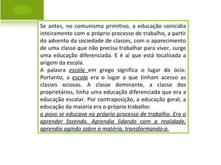 Se antes, no comunismo primitivo, a educação coincidia inteiramente com o próprio processo de trabalho, a partir do advento da sociedade de classes, com o aparecimento de uma classe que não precisa trabalhar para viver, surge uma educação diferenciada. E é aí que está localizada a origem da escola.  A palavra  escola  em grego significa o lugar do ócio. Portanto, a  escola  era o lugar a que tinham acesso as classes ociosas. A classe dominante, a classe dos proprietários, tinha uma educação diferenciada que era a educação escolar. Por contraposição, a educação geral, a educação da maioria era o próprio trabalho:  o povo se educava no próprio processo de trabalho. Era o aprender fazendo. Aprendia lidando com a realidade, aprendia agindo sobre a matéria, transformando-a. 