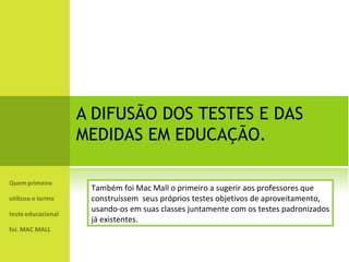 A DIFUSÃO DOS TESTES E DAS MEDIDAS EM EDUCAÇÃO. Também foi Mac Mall o primeiro a sugerir aos professores que  construíssem  seus próprios testes objetivos de aproveitamento,  usando-os em suas classes juntamente com os testes padronizados já existentes. 