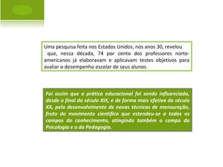 Uma pesquisa feita nos Estados Unidos, nos anos 30, revelou que, nessa década, 74 por cento dos professores norte-americanos já elaboravam e aplicavam testes objetivos para avaliar o desempenho escolar de seus alunos. Foi assim que a prática educacional foi sendo influenciada, desde o final do século XIX, e de forma mais efetiva do século XX, pelo desenvolvimento de novas técnicas de mensuração, fruto do movimento cientifico que estendeu-se a todos os campos do conhecimento, atingindo também o campo da Psicologia e o da Pedagogia. 