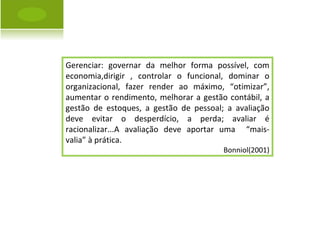 Gerenciar: governar da melhor forma possível, com economia,dirigir , controlar o funcional, dominar o organizacional, fazer render ao máximo, “otimizar”, aumentar o rendimento, melhorar a gestão contábil, a gestão de estoques, a gestão de pessoal; a avaliação deve evitar o desperdício, a perda; avaliar é racionalizar...A avaliação deve aportar uma  “mais-valia” à prática. Bonniol(2001) 