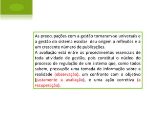 As preocupações com a gestão tornaram-se universais e a gestão do sistema escolar  deu origem a reflexões e a um crescente número de publicações. A avaliação está entre os procedimentos essenciais de toda atividade de gestão, pois constitui o núcleo do processo de regulação de um sistema que, como todos sabem, pressupõe uma tomada de informação sobre a realidade  (observação),  um confronto com o objetivo ( justamente a avaliação ), e uma ação corretiva  (a recuperação). 