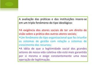 A avaliação das práticas e das instituições insere-se em um triplo fenômeno do tipo ideológico: A exigência dos atores sociais de ter um direito de visão sobre a prática dos outros atores sociais; Um fenômeno do tipo organizacional que fez triunfar os sistemas de gestão com relação a sistemas de crescimento dos recursos; A idéia de que a legitimidade social dos grandes setores de nossa vida coletiva não está mais garantida por si mesma e exige constantemente uma nova operação de legitimação. 