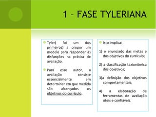 1 – FASE TYLERIANA Tyler( foi um dos primeiros) a propor um modelo para responder as disfunções na prática de avaliação. Para esse autor, a avaliação consiste essencialmente em determinar em que medida são alcançados os  objetivos do currículo . Isto implica: 1) o enunciado das metas e dos objetivos do currículo; 2) a classificação taxionômica dos objetivos; 3)a definição dos objetivos comportamentais; 4) a elaboração de ferramentas de avaliação úteis e confiáveis. 