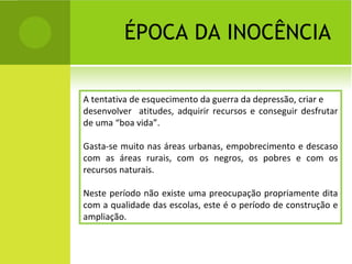 ÉPOCA DA INOCÊNCIA A tentativa de esquecimento da guerra da depressão, criar e desenvolver  atitudes, adquirir recursos e conseguir desfrutar de uma “boa vida”. Gasta-se muito nas áreas urbanas, empobrecimento e descaso com as áreas rurais, com os negros, os pobres e com os recursos naturais. Neste período não existe uma preocupação propriamente dita com a qualidade das escolas, este é o período de construção e ampliação. 