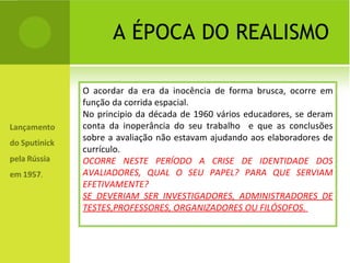 A ÉPOCA DO REALISMO O acordar da era da inocência de forma brusca, ocorre em função da corrida espacial. No principio da década de 1960 vários educadores, se deram conta da inoperância do seu trabalho  e que as conclusões sobre a avaliação não estavam ajudando aos elaboradores de currículo. OCORRE NESTE PERÍODO A CRISE DE IDENTIDADE DOS AVALIADORES, QUAL O SEU PAPEL? PARA QUE SERVIAM EFETIVAMENTE? SE DEVERIAM SER INVESTIGADORES, ADMINISTRADORES DE TESTES,PROFESSORES, ORGANIZADORES OU FILÓSOFOS.  