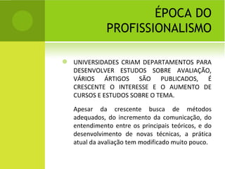 ÉPOCA DO PROFISSIONALISMO UNIVERSIDADES CRIAM DEPARTAMENTOS PARA DESENVOLVER ESTUDOS SOBRE AVALIAÇÃO, VÁRIOS ÁRTIGOS SÃO PUBLICADOS, É CRESCENTE O INTERESSE E O AUMENTO DE CURSOS E ESTUDOS SOBRE O TEMA. Apesar da crescente busca de métodos adequados, do incremento da comunicação, do entendimento entre os principais teóricos, e do desenvolvimento de novas técnicas, a prática atual da avaliação tem modificado muito pouco. 