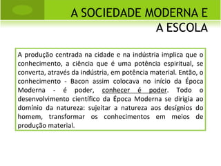 A SOCIEDADE MODERNA E A ESCOLA A produção centrada na cidade e na indústria implica que o conhecimento, a ciência que é uma potência espiritual, se converta, através da indústria, em potência material. Então, o conhecimento - Bacon assim colocava no início da Época Moderna - é poder,  conhecer é poder . Todo o desenvolvimento científico da Época Moderna se dirigia ao domínio da natureza: sujeitar a natureza aos desígnios do homem, transformar os conhecimentos em meios de produção material.  