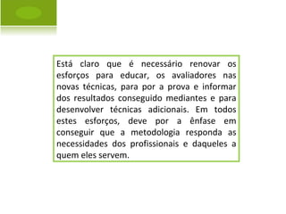 Está claro que é necessário renovar os esforços para educar, os avaliadores nas novas técnicas, para por a prova e informar dos resultados conseguido mediantes e para desenvolver técnicas adicionais. Em todos estes esforços, deve por a ênfase em conseguir que a metodologia responda as necessidades dos profissionais e daqueles a quem eles servem. 