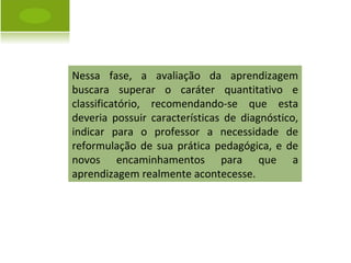 Nessa fase, a avaliação da aprendizagem buscara superar o caráter quantitativo e classificatório, recomendando-se que esta deveria possuir características de diagnóstico, indicar para o professor a necessidade de reformulação de sua prática pedagógica, e de novos encaminhamentos para que a aprendizagem realmente acontecesse. 