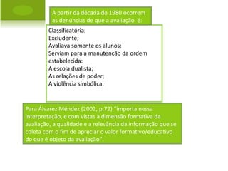 Para Álvarez Méndez (2002, p.72) “importa nessa interpretação, e com vistas à dimensão formativa da avaliação, a qualidade e a relevância da informação que se coleta com o fim de apreciar o valor formativo/educativo do que é objeto da avaliação”. Classificatória; Excludente; Avaliava somente os alunos; Serviam para a manutenção da ordem estabelecida: A escola dualista; As relações de poder; A violência simbólica. A partir da década de 1980 ocorrem as denúncias de que a avaliação  é : 