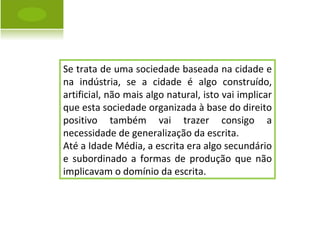 Se trata de uma sociedade baseada na cidade e na indústria, se a cidade é algo construído, artificial, não mais algo natural, isto vai implicar que esta sociedade organizada à base do direito positivo também vai trazer consigo a necessidade de generalização da escrita.  Até a Idade Média, a escrita era algo secundário e subordinado a formas de produção que não implicavam o domínio da escrita. 