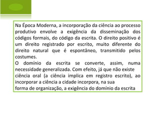 Na Época Moderna, a incorporação da ciência ao processo produtivo envolve a exigência da disseminação dos códigos formais, do código da escrita. O direito positivo é um direito registrado por escrito, muito diferente do direito natural que é espontâneo, transmitido pelos costumes. O domínio da escrita se converte, assim, numa necessidade generalizada. Com efeito, já que não existe ciência oral (a ciência implica em registro escrito), ao incorporar a ciência a cidade incorpora, na sua forma de organização, a exigência do domínio da escrita 