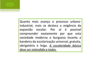 Quanto mais avança o processo urbano-industrial, mais se desloca a exigência da expansão escolar. Por aí é possível compreender exatamente por que esta sociedade moderna e burguesa levanta a bandeira da escolarização universal, gratuita, obrigatória e leiga.  A escolaridade básica deve ser estendida a todos. 