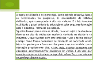 A escola está ligada a  este processo, como agência educativa ligada às necessidades do progresso, às necessidades de hábitos civilizados, que corresponde à vida nas cidades. E a isto também está ligado o papel político da educação escolar enquanto formação para a cidadania, formação do cidadão.  Significa formar para a vida na cidade, para ser sujeito de direitos e deveres na vida da sociedade moderna, centrada na cidade e na indústria. O que tivemos com este processo? Que a forma escolar emerge como forma dominante de educação na sociedade atual. Isto a tal ponto que a forma escolar passa a ser confundida com a educação propriamente dita.  Assim, hoje, quando pensamos em educação, automaticamente pensamos em escola. E por isso que quando se levantam bandeiras em prol da educação, o que está em causa é o problema escolar. 