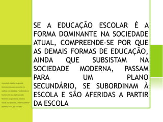 SE A EDUCAÇÃO ESCOLAR É A FORMA DOMINANTE NA SOCIEDADE ATUAL, COMPREENDE-SE POR QUE AS DEMAIS FORMAS DE EDUCAÇÃO, AINDA QUE SUBSISTAM NA SOCIEDADE MODERNA, PASSAM PARA UM PLANO SECUNDÁRIO, SE SUBORDINAM À ESCOLA E SÃO AFERIDAS A PARTIR DA ESCOLA 