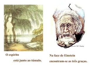 O espírito                   Na face de Einstein
     está junto ao túmulo.   encontram-se as três graças.
 