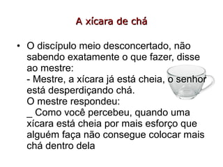 A xícara de chá

• O discípulo meio desconcertado, não
  sabendo exatamente o que fazer, disse
  ao mestre:
  - Mestre, a xícara já está cheia, o senhor
  está desperdiçando chá.
  O mestre respondeu:
  _ Como você percebeu, quando uma
  xícara está cheia por mais esforço que
  alguém faça não consegue colocar mais
  chá dentro dela
 