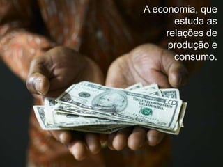 A economia, que
estuda as
relações de
produção e
consumo.

 