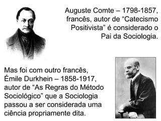 Auguste Comte – 1798-1857,
francês, autor de “Catecismo
Positivista” é considerado o
Pai da Sociologia.

Mas foi com outro francês,
Émile Durkhein – 1858-1917,
autor de “As Regras do Método
Sociológico” que a Sociologia
passou a ser considerada uma
ciência propriamente dita.

 