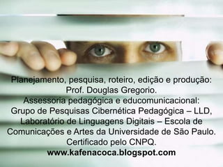 Planejamento, pesquisa, roteiro, edição e produção:
Prof. Douglas Gregorio.
Assessoria pedagógica e educomunicacional:
Grupo de Pesquisas Cibernética Pedagógica – LLD,
Laboratório de Linguagens Digitais – Escola de
Comunicações e Artes da Universidade de São Paulo.
Certificado pelo CNPQ.
www.kafenacoca.blogspot.com

 