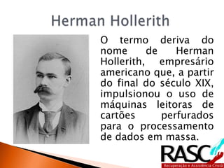 O termo deriva do
nome de Herman
Hollerith, empresário
americano que, a partir
do final do século XIX,
impulsionou o uso de
máquinas leitoras de
cartões perfurados
para o processamento
de dados em massa.
 
