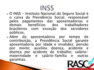  O INSS - Instituto Nacional do Seguro Social é
o caixa da Previdência Social, responsável
pelos pagamentos das aposentadorias e
demais benefícios dos trabalhadores
brasileiros com exceção dos servidores
públicos.
 Além da aposentadoria por tempo de
contribuição, a Previdência Social garante
aposentadoria por idade e invalidez; pensão
por morte; auxílios doença, acidente e
doença por acidente de trabalho; salário-
maternidade e salário-família e outras
garantias.
 
