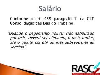 Conforme o art. 459 paragrafo 1° da CLT
Consolidação das Leis do Trabalho
“Quando o pagamento houver sido estipulado
por mês, deverá ser efetuado, o mais tardar,
até o quinto dia útil do mês subsequente ao
vencido".
 