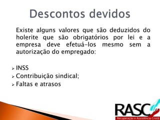Existe alguns valores que são deduzidos do
holerite que são obrigatórios por lei e a
empresa deve efetuá-los mesmo sem a
autorização do empregado:
 INSS
 Contribuição sindical;
 Faltas e atrasos
 