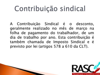 A Contribuição Sindical é o desconto,
geralmente realizado no mês de março na
folha de pagamento do trabalhador, de um
dia de trabalho por ano. Esta contribuição é
também chamada de Imposto Sindical e é
previsto por lei (artigos 578 a 610 da CLT).
 