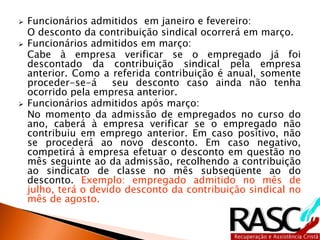  Funcionários admitidos em janeiro e fevereiro:
O desconto da contribuição sindical ocorrerá em março.
 Funcionários admitidos em março:
Cabe à empresa verificar se o empregado já foi
descontado da contribuição sindical pela empresa
anterior. Como a referida contribuição é anual, somente
proceder-se-á seu desconto caso ainda não tenha
ocorrido pela empresa anterior.
 Funcionários admitidos após março:
No momento da admissão de empregados no curso do
ano, caberá à empresa verificar se o empregado não
contribuiu em emprego anterior. Em caso positivo, não
se procederá ao novo desconto. Em caso negativo,
competirá à empresa efetuar o desconto em questão no
mês seguinte ao da admissão, recolhendo a contribuição
ao sindicato de classe no mês subseqüente ao do
desconto. Exemplo: empregado admitido no mês de
julho, terá o devido desconto da contribuição sindical no
mês de agosto.
 