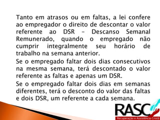 Tanto em atrasos ou em faltas, a lei confere
ao empregador o direito de descontar o valor
referente ao DSR – Descanso Semanal
Remunerado, quando o empregado não
cumprir integralmente seu horário de
trabalho na semana anterior.
Se o empregado faltar dois dias consecutivos
na mesma semana, terá descontado o valor
referente as faltas e apenas um DSR.
Se o empregado faltar dois dias em semanas
diferentes, terá o desconto do valor das faltas
e dois DSR, um referente a cada semana.
 