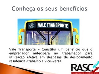Vale Transporte - Constitui um benefício que o
empregador antecipará ao trabalhador para
utilização efetiva em despesas de deslocamento
residência-trabalho e vice-versa.
 