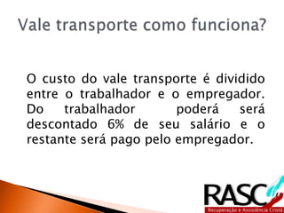 O custo do vale transporte é dividido
entre o trabalhador e o empregador.
Do trabalhador poderá será
descontado 6% de seu salário e o
restante será pago pelo empregador.
 