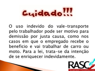 O uso indevido do vale-transporte
pelo trabalhador pode ser motivo para
demissão por justa causa, como nos
casos em que o empregado recebe o
beneficio e vai trabalhar de carro ou
moto. Para a lei, trata-se da intenção
de se enriquecer indevidamente.
 