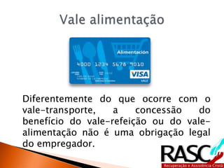 Diferentemente do que ocorre com o
vale-transporte, a concessão do
benefício do vale-refeição ou do vale-
alimentação não é uma obrigação legal
do empregador.
 