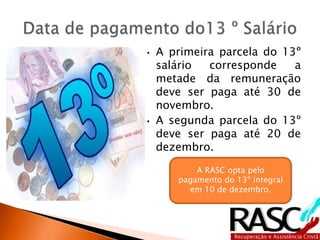 • A primeira parcela do 13º
salário corresponde a
metade da remuneração
deve ser paga até 30 de
novembro.
• A segunda parcela do 13º
deve ser paga até 20 de
dezembro.
A RASC opta pelo
pagamento do 13º integral
em 10 de dezembro.
 