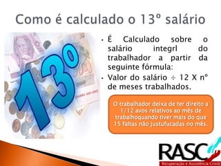 • É Calculado sobre o
salário integrl do
trabalhador a partir da
seguinte fórmula:
• Valor do salário ÷ 12 X nº
de meses trabalhados.
O trabalhador deixa de ter direito a
1/12 avos relativos ao mês de
trabalhoquando tiver mais do que
15 faltas não justufucadas no mês.
 