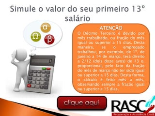 ATENÇÃO
O Décimo Terceiro é devido por
mês trabalhado, ou fração do mês
igual ou superior a 15 dias. Desta
maneira, se o empregado
trabalhou, por exemplo, de 1º. de
janeiro a 14 de março, terá direito
a 2/12 (dois doze avos) de 13 o.
proporcional, pelo fato da fração
do mês de março não ter sido igual
ou superior a 15 dias. Desta forma,
o cálculo é feito mês a mês,
observando sempre a fração igual
ou superior a 15 dias.
 