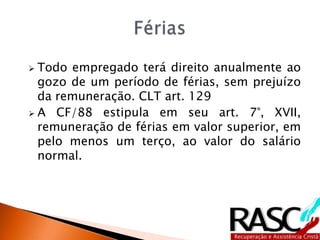  Todo empregado terá direito anualmente ao
gozo de um período de férias, sem prejuízo
da remuneração. CLT art. 129
 A CF/88 estipula em seu art. 7°, XVII,
remuneração de férias em valor superior, em
pelo menos um terço, ao valor do salário
normal.
 