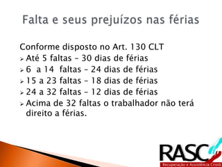 Conforme disposto no Art. 130 CLT
 Até 5 faltas – 30 dias de férias
 6 a 14 faltas – 24 dias de férias
 15 a 23 faltas – 18 dias de férias
 24 a 32 faltas – 12 dias de férias
 Acima de 32 faltas o trabalhador não terá
direito a férias.
 