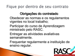 Obrigações do contratado
Obedecer as normas e os regulamentos
vigentes no local trabalho;
Participar do curso de Aprendizagem
ministrado pelo RASC.
Entregar as atividades avaliativas
semanalmente.
Frequentar regularmente a instituição de
ensino regular.
 