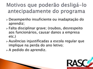  Desempenho insuficiente ou inadaptação do
aprendiz;
 Falta disciplinar grave; (roubos, desrespeito
aos funcionários, causar danos a empresa
etc.)
 Ausências injustificadas a escola regular que
implique na perda do ano letivo;
 A pedido do aprendiz.
 