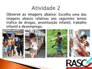 Observe as imagens abaixo: Escolha uma das
imagens abaixo relativas aos seguintes temas
trafico de drogas, prostituição infantil, trabalho
infantil e desemprego.
 